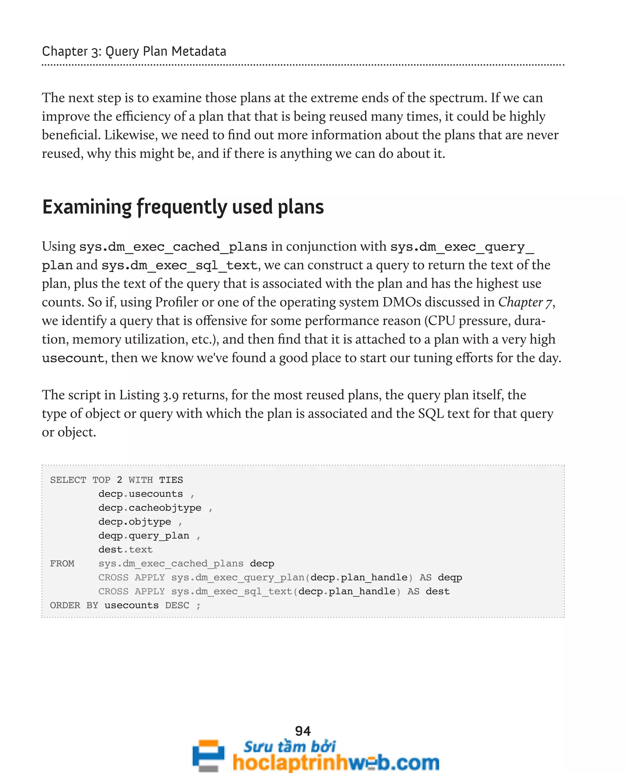 94 
Chapter 3: Query Plan Metadata 
The next step is to examine those plans at the extreme ends of the spectrum. If we can 
improve the efficiency of a plan that that is being reused many times, it could be highly 
beneficial. Likewise, we need to find out more information about the plans that are never 
reused, why this might be, and if there is anything we can do about it. 
Examining frequently used plans 
Using sys.dm_exec_cached_plans in conjunction with sys.dm_exec_query_ 
plan and sys.dm_exec_sql_text, we can construct a query to return the text of the 
plan, plus the text of the query that is associated with the plan and has the highest use 
counts. So if, using Profiler or one of the operating system DMOs discussed in Chapter 7, 
we identify a query that is offensive for some performance reason (CPU pressure, dura-tion, 
memory utilization, etc.), and then find that it is attached to a plan with a very high 
usecount, then we know we've found a good place to start our tuning efforts for the day. 
The script in Listing 3.9 returns, for the most reused plans, the query plan itself, the 
type of object or query with which the plan is associated and the SQL text for that query 
or object. 
SELECT TOP 2 WITH TIES 
decp.usecounts , 
decp.cacheobjtype , 
decp.objtype , 
deqp.query_plan , 
dest.text 
FROM sys.dm_exec_cached_plans decp 
CROSS APPLY sys.dm_exec_query_plan(decp.plan_handle) AS deqp 
CROSS APPLY sys.dm_exec_sql_text(decp.plan_handle) AS dest 
ORDER BY usecounts DESC ; 
 