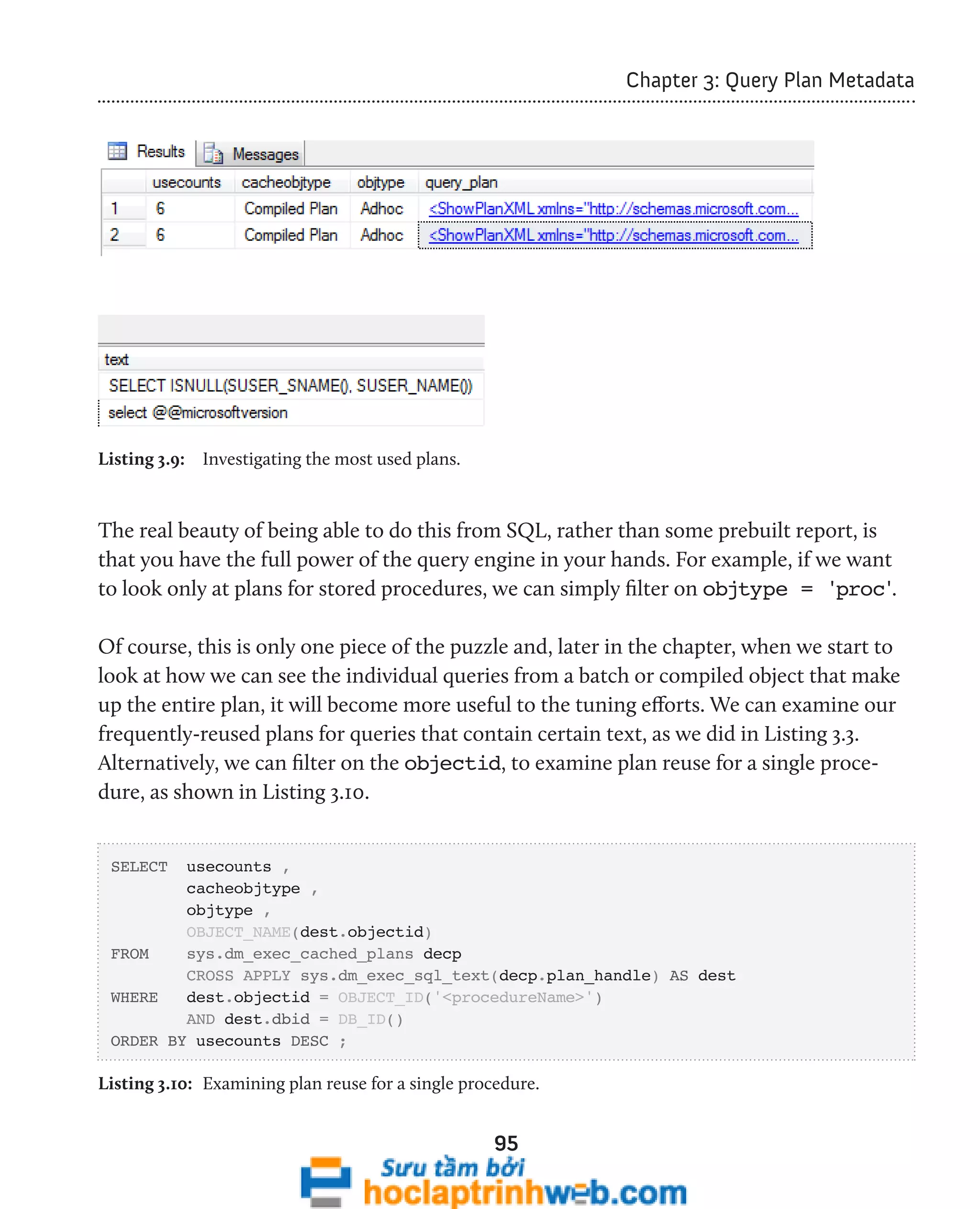 95 
Chapter 3: Query Plan Metadata 
Listing 3.9: Investigating the most used plans. 
The real beauty of being able to do this from SQL, rather than some prebuilt report, is 
that you have the full power of the query engine in your hands. For example, if we want 
to look only at plans for stored procedures, we can simply filter on objtype = 'proc'. 
Of course, this is only one piece of the puzzle and, later in the chapter, when we start to 
look at how we can see the individual queries from a batch or compiled object that make 
up the entire plan, it will become more useful to the tuning efforts. We can examine our 
frequently-reused plans for queries that contain certain text, as we did in Listing 3.3. 
Alternatively, we can filter on the objectid, to examine plan reuse for a single proce-dure, 
as shown in Listing 3.10. 
SELECT usecounts , 
cacheobjtype , 
objtype , 
OBJECT_NAME(dest.objectid) 
FROM sys.dm_exec_cached_plans decp 
CROSS APPLY sys.dm_exec_sql_text(decp.plan_handle) AS dest 
WHERE dest.objectid = OBJECT_ID('<procedureName>') 
AND dest.dbid = DB_ID() 
ORDER BY usecounts DESC ; 
Listing 3.10: Examining plan reuse for a single procedure. 
 