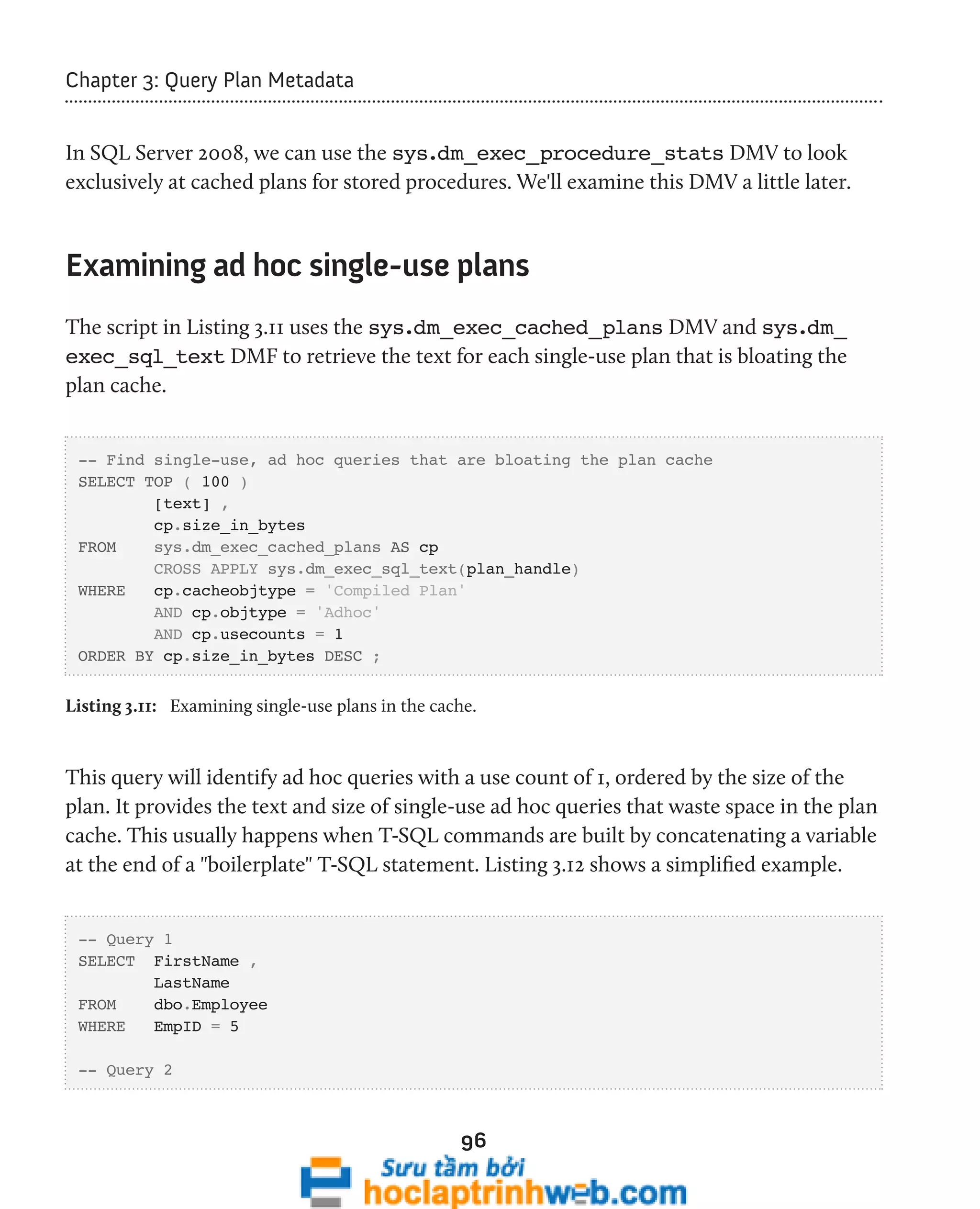 96 
Chapter 3: Query Plan Metadata 
In SQL Server 2008, we can use the sys.dm_exec_procedure_stats DMV to look 
exclusively at cached plans for stored procedures. We'll examine this DMV a little later. 
Examining ad hoc single-use plans 
The script in Listing 3.11 uses the sys.dm_exec_cached_plans DMV and sys.dm_ 
exec_sql_text DMF to retrieve the text for each single-use plan that is bloating the 
plan cache. 
-- Find single-use, ad hoc queries that are bloating the plan cache 
SELECT TOP ( 100 ) 
[text] , 
cp.size_in_bytes 
FROM sys.dm_exec_cached_plans AS cp 
CROSS APPLY sys.dm_exec_sql_text(plan_handle) 
WHERE cp.cacheobjtype = 'Compiled Plan' 
AND cp.objtype = 'Adhoc' 
AND cp.usecounts = 1 
ORDER BY cp.size_in_bytes DESC ; 
Listing 3.11: Examining single-use plans in the cache. 
This query will identify ad hoc queries with a use count of 1, ordered by the size of the 
plan. It provides the text and size of single-use ad hoc queries that waste space in the plan 
cache. This usually happens when T-SQL commands are built by concatenating a variable 
at the end of a "boilerplate" T-SQL statement. Listing 3.12 shows a simplified example. 
-- Query 1 
SELECT FirstName , 
LastName 
FROM dbo.Employee 
WHERE EmpID = 5 
-- Query 2 
 