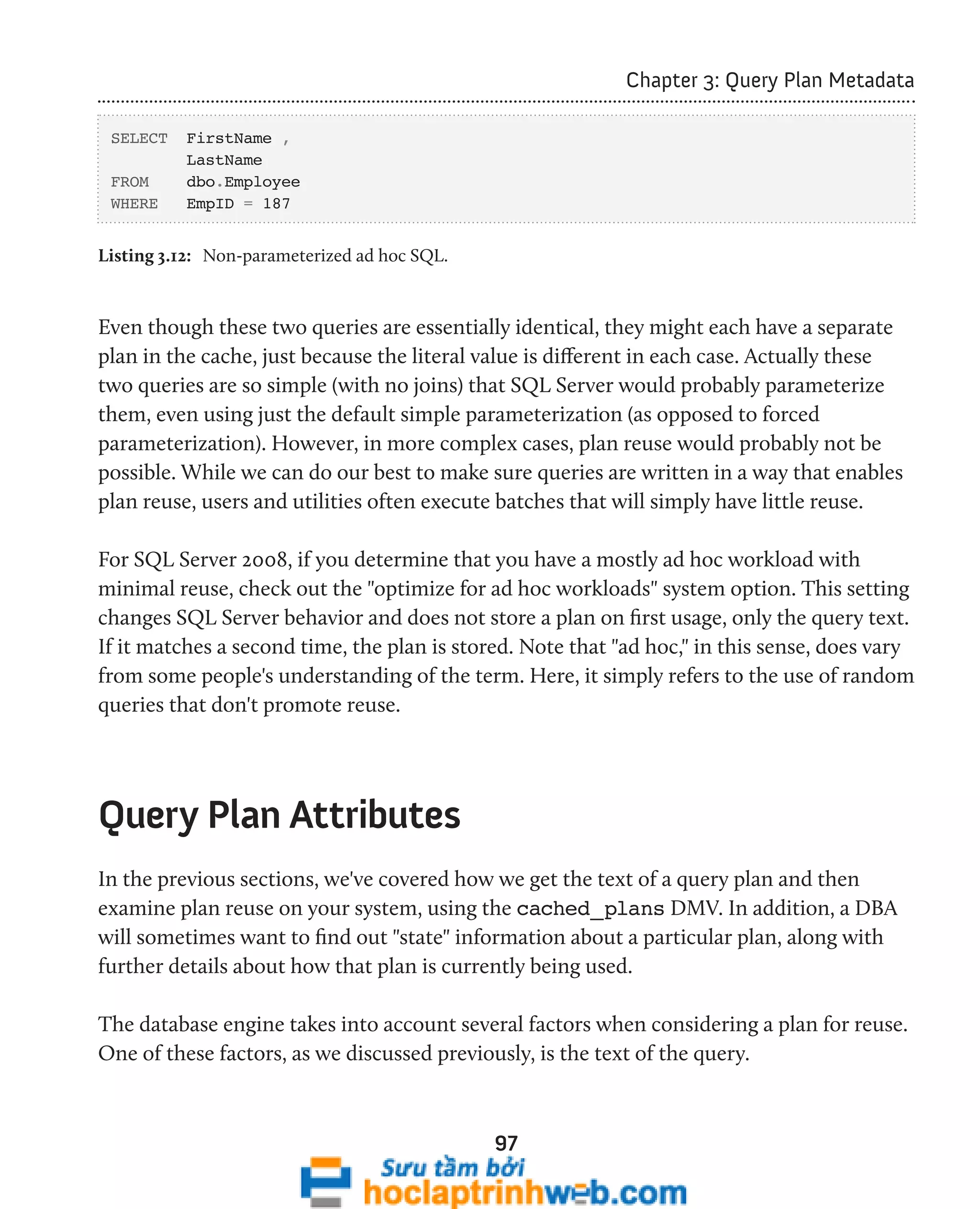 97 
Chapter 3: Query Plan Metadata 
SELECT FirstName , 
LastName 
FROM dbo.Employee 
WHERE EmpID = 187 
Listing 3.12: Non-parameterized ad hoc SQL. 
Even though these two queries are essentially identical, they might each have a separate 
plan in the cache, just because the literal value is different in each case. Actually these 
two queries are so simple (with no joins) that SQL Server would probably parameterize 
them, even using just the default simple parameterization (as opposed to forced 
parameterization). However, in more complex cases, plan reuse would probably not be 
possible. While we can do our best to make sure queries are written in a way that enables 
plan reuse, users and utilities often execute batches that will simply have little reuse. 
For SQL Server 2008, if you determine that you have a mostly ad hoc workload with 
minimal reuse, check out the "optimize for ad hoc workloads" system option. This setting 
changes SQL Server behavior and does not store a plan on first usage, only the query text. 
If it matches a second time, the plan is stored. Note that "ad hoc," in this sense, does vary 
from some people's understanding of the term. Here, it simply refers to the use of random 
queries that don't promote reuse. 
Query Plan Attributes 
In the previous sections, we've covered how we get the text of a query plan and then 
examine plan reuse on your system, using the cached_plans DMV. In addition, a DBA 
will sometimes want to find out "state" information about a particular plan, along with 
further details about how that plan is currently being used. 
The database engine takes into account several factors when considering a plan for reuse. 
One of these factors, as we discussed previously, is the text of the query. 
 