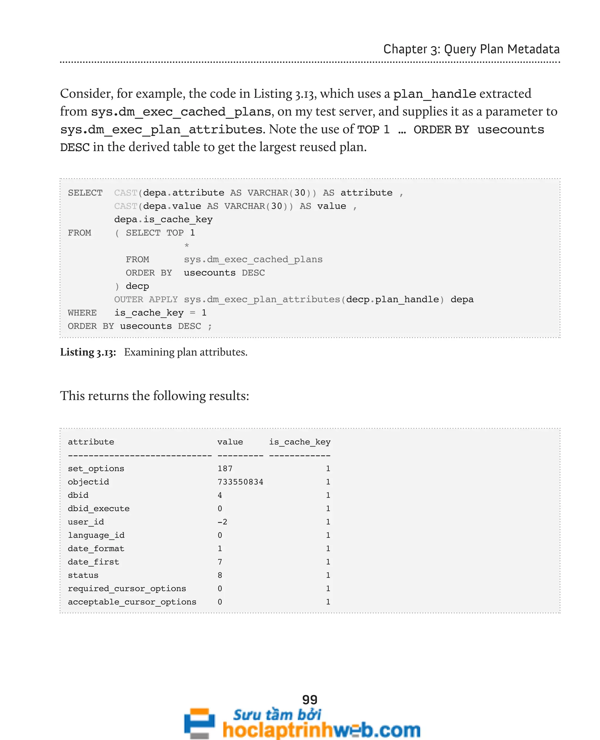 99 
Chapter 3: Query Plan Metadata 
Consider, for example, the code in Listing 3.13, which uses a plan_handle extracted 
from sys.dm_exec_cached_plans, on my test server, and supplies it as a parameter to 
sys.dm_exec_plan_attributes. Note the use of TOP 1 … ORDER BY usecounts 
DESC in the derived table to get the largest reused plan. 
SELECT CAST(depa.attribute AS VARCHAR(30)) AS attribute , 
CAST(depa.value AS VARCHAR(30)) AS value , 
depa.is_cache_key 
FROM ( SELECT TOP 1 
* 
FROM sys.dm_exec_cached_plans 
ORDER BY usecounts DESC 
) decp 
OUTER APPLY sys.dm_exec_plan_attributes(decp.plan_handle) depa 
WHERE is_cache_key = 1 
ORDER BY usecounts DESC ; 
Listing 3.13: Examining plan attributes. 
This returns the following results: 
attribute value is_cache_key 
---------------------------- --------- ------------ 
set_options 187 1 
objectid 733550834 1 
dbid 4 1 
dbid_execute 0 1 
user_id -2 1 
language_id 0 1 
date_format 1 1 
date_first 7 1 
status 8 1 
required_cursor_options 0 1 
acceptable_cursor_options 0 1 
 