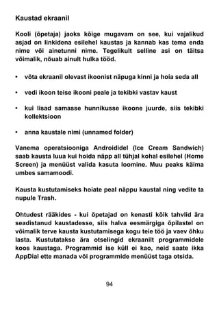 94
Kaustad ekraanil
Kooli (õpetaja) jaoks kõige mugavam on see, kui vajalikud
asjad on linkidena esilehel kaustas ja kannab kas tema enda
nime või ainetunni nime. Tegelikult selline asi on täitsa
võimalik, nõuab ainult hulka tööd.
• võta ekraanil olevast ikoonist näpuga kinni ja hoia seda all
• vedi ikoon teise ikooni peale ja tekibki vastav kaust
• kui lisad samasse hunnikusse ikoone juurde, siis tekibki
kollektsioon
• anna kaustale nimi (unnamed folder)
Vanema operatsiooniga Androididel (Ice Cream Sandwich)
saab kausta luua kui hoida näpp all tühjal kohal esilehel (Home
Screen) ja menüüst valida kasuta loomine. Muu peaks käima
umbes samamoodi.
Kausta kustutamiseks hoiate peal näppu kaustal ning vedite ta
nupule Trash.
Ohtudest rääkides - kui õpetajad on kenasti kõik tahvlid ära
seadistanud kaustadesse, siis halva eesmärgiga õpilastel on
võimalik terve kausta kustutamisega kogu teie töö ja vaev õhku
lasta. Kustutatakse ära otselingid ekraanilt programmidele
koos kaustaga. Programmid ise küll ei kao, neid saate ikka
AppDial ette manada või programmide menüüst taga otsida.
 