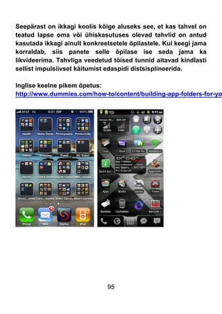95
Seepärast on ikkagi koolis kõige aluseks see, et kas tahvel on
teatud lapse oma või ühiskasutuses olevad tahvlid on antud
kasutada ikkagi ainult konkreetsetele õpilastele. Kui keegi jama
korraldab, siis panete selle õpilase ise seda jama ka
likvideerima. Tahvliga veedetud töised tunnid aitavad kindlasti
sellist impulsiivset käitumist edaspidi distsisplineerida.
Inglise keelne pikem õpetus:
http://www.dummies.com/how-to/content/building-app-folders-for-yo
 