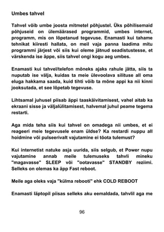 96
Umbes tahvel
Tahvel võib umbe joosta mitmetel põhjustel. Üks põhilisemaid
põhjuseid on ülemäärased programmid, umbes internet,
programm, mis on lõpetanud tegevuse. Enamasti kui tahame
tehnikat kiiresti hallata, on meil vaja panna laadima mitu
programmi järjest või siis kui oleme jätnud seadistustesse, et
värskenda ise äppe, siis tahvel ongi kogu aeg umbes.
Enamasti kui tahvel/telefon mõneks ajaks rahule jätta, siis ta
nuputab ise välja, kuidas ta meie ülevoolava silituse all oma
eluga hakkama saada, kuid tihti võib ta mõne appi ka nii kinni
jooksutada, et see lõpetab tegevuse.
Lihtsamal juhusel piisab äppi taaskäivitamisest, vahel aitab ka
ekraani sisse ja väljalülitamisest, halvemal juhul peame tegema
restarti.
Aga mida teha siis kui tahvel on omadega nii umbes, et ei
reageeri meie tegevusele enam üldse? Ka restardi nuppu all
hoidmine või pulseerivalt vajutamine ei tõota tulemust?
Kui internetist natuke asja uurida, siis selgub, et Power nupu
vajutamine annab meile tulemuseks tahvli mineku
"magavasse" SLEEP või "ootavasse" STANDBY reziimi.
Selleks on olemas ka äpp Fast reboot.
Meile aga oleks vaja "külma rebooti" ehk COLD REBOOT
Enamasti läptopil piisas selleks aku eemaldada, tahvlil aga me
 