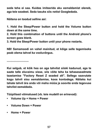 97
seda teha ei saa. Kuidas imiteerida aku eemaldamist oleneb,
aga teie seadest. Seda tasuks siis netist Googledada.
Näitena on toodud selline asi:
1. Hold the Sleep/Power button and hold the Volume button
down at the same time.
2. Hold this combination of buttons until the Android phone's
screen goes blank.
3. Hold the Sleep/Power button until your phone restarts.
NB! Samamoodi on vahel mainitud, et kõige selle tegemiseks
peab olema tahvel ka vooluvõrgus.
............................
Kui selgub, et kõik hea on aga tahvlist siiski kadunud, aga te
saate talle eluvaimu sisse, siis võite teha ka tehaseseadmete
taastamise "Factory Reset Z seaded alt". Sellega saavutate
kogu tahvli sisu eemaldamise, koos kontodega. Näiteks kui
tahate tahvli ära anda või maha müüa ja soovite enda tegevuse
tahvlist eemaldada.
Tüüpilised võimalused (vb. teie mudelil on erinevad):
• Volume Up + Home + Power
• Volume Down + Power
• Home + Power
 