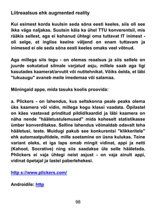 98
Liitreaalsus ehk augmented reality
Kui esimest korda kuulsin seda sõna eesti keeles, siis oli see
ikka väga naljakas. Suutsin käia ka ühel TTU konverentsil, mis
rääkis sellest, aga ei kohanud ühtegi oma tuttavat IT inimest -
oli selge, et inglise keelne väljend on enam tuttavam ja
inimesed ei ole seda sõna eesti keeles omaks veel võtnud.
Aga millega siis tegu - on olemas reaalsus ja siis sellele on
juurde sokutatud silmale varjatud asju, millele saab aga ligi
kasutades kaamerat/arvutit või nutitehnikat. Võiks öelda, et läbi
"lukuaugu" avaneb meile imedemaa või salamaa.
Mõningaid appe, mida tasuks koolis proovida:
a. Plickers - on lahendus, kus seltskonna peale peaks olema
üks kaamera või vidin, millega kogu klassi vaadata. Õpilastel
on käes vastavad prinditud pildid/kaardid ja läbi kaamera on
näha nende "hääletustulemused" mida koheselt statistikasse
ümber konverditakse. Selline lahendus võimaldab odavalt teha
hääletusi, teste. Muidugi pakub see konkurentsi "klikkeritele"
ehk automaatpultidele, mille soetamine on üsna kulukas. Teine
variant oleks, et iga laps omab mingit vidinat, appi ja netti
(Kahoot, Socrative) ning siis saadakse üle selle hääletada.
Phlickers ei vaja ühtegi neist asjust - on vaja ainult appi,
vidinat õpetajal ja lastel paberlehekesi.
http s://www.plickers.com/
Androidile: http
 