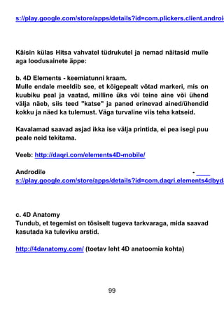 99
s://play.google.com/store/apps/details?id=com.plickers.client.android
Käisin külas Hitsa vahvatel tüdrukutel ja nemad näitasid mulle
aga loodusainete äppe:
b. 4D Elements - keemiatunni kraam.
Mulle endale meeldib see, et kõigepealt võtad markeri, mis on
kuubiku peal ja vaatad, milline üks või teine aine või ühend
välja näeb, siis teed "katse" ja paned erinevad ained/ühendid
kokku ja näed ka tulemust. Väga turvaline viis teha katseid.
Kavalamad saavad asjad ikka ise välja printida, ei pea isegi puu
peale neid tekitama.
Veeb: http://daqri.com/elements4D-mobile/
Androdile -
s://play.google.com/store/apps/details?id=com.daqri.elements4dbyda
c. 4D Anatomy
Tundub, et tegemist on tõsiselt tugeva tarkvaraga, mida saavad
kasutada ka tuleviku arstid.
http://4danatomy.com/ (toetav leht 4D anatoomia kohta)
 