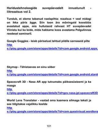 101
Haridustehnoloogide suvepäevadelt innustunult -
liitreaalsus vol 2.
Tundub, et oleme tabanud naelapihta: reaalsus + veel midagi
on ikka päris ägge. Siin toon ära mõningaid koostöös
avastatud appe, mis hullutasid rahvast HT suvepäevadel
Viinistu kui ka leide, mida hakkame koos avastama Pelgulinnas
reedesel seminaril.
Google Goggles - leiab päriselust tehtud pildile sarnaseid pilte
http
s://play.google.com/store/apps/details?id=com.google.android.apps.
Skymap - Tähistaevas on sinu sõber
http
s://play.google.com/store/apps/details?id=com.google.android.stardr
Spacecraft 3D - Nasa AR app tutvumaks päiksesüsteemi ja ka
maaga
http
s://play.google.com/store/apps/details?id=gov.nasa.jpl.spacecraft3D&
World Lens Translator - vaatad oma kaamera silmaga teksti ja
see tõlgitakse vajalikku keelde
http
s://play.google.com/store/apps/details?id=com.questvisual.wordlens
 