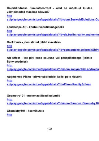 102
Colorblindness Simulatecorrect - oled sa mõelnud kuidas
värvipimedad maailma näevad?
http
s://play.google.com/store/apps/details?id=com.SeewaldSolutions.Co
Landscape AR - kontuurkaardid mägedeks
http
s://play.google.com/store/apps/details?id=de.berlin.reality.augmented
ColAR mix - joonistatud pildid elavateks
http
s://play.google.com/store/apps/details?id=com.puteko.colarmix&hl=e
AR Effect - tee pilti koos sauruse või päkapikkudega (toimib
Sony seadmes)
http
s://play.google.com/store/apps/details?id=com.sonymobile.androidap
Augmented Piano - klaverisõpradele, kellel pole klaverit
http
s://play.google.com/store/apps/details?id=Piano.Reality&hl=en
Geometry101 - matemaatilised kujundid
http
s://play.google.com/store/apps/details?id=com.Paradox.Geometry101
Chemistry101 - keemikutele
http
 