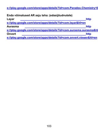 103
s://play.google.com/store/apps/details?id=com.Paradox.Chemistry10
Enda võimalused AR asju teha: (edasijõudnutele)
Layar http
s://play.google.com/store/apps/details?id=com.layar&hl=en
Aurasma http
s://play.google.com/store/apps/details?id=com.aurasma.aurasma&hl
Onvert http
s://play.google.com/store/apps/details?id=com.onvert.viewer&hl=en
 