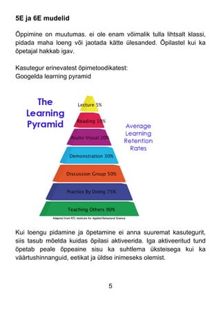 5
5E ja 6E mudelid
Õppimine on muutumas. ei ole enam võimalik tulla lihtsalt klassi,
pidada maha loeng või jaotada kätte ülesanded. Õpilastel kui ka
õpetajal hakkab igav.
Kasutegur erinevatest õpimetoodikatest:
Googelda learning pyramid
Kui loengu pidamine ja õpetamine ei anna suuremat kasutegurit,
siis tasub mõelda kuidas õpilasi aktiveerida. Iga aktiveeritud tund
õpetab peale õppeaine sisu ka suhtlema üksteisega kui ka
väärtushinnanguid, eetikat ja üldse inimeseks olemist.
 