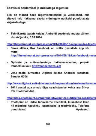 104
Soovitusi haldamisel ja nutikatega tegemisel
Siin on mõned head lugemismaterjalid ja veebilehed, mis
aitavad teid hakkama saada mõningate nutikaid puudutavate
väljakutsetega.
• Tehnikarott teatab kuidas Androidi seadmeid muuta vähem
akusööjateks, 6.08.2014
http://thetechnorat.wordpress.com/2014/08/06/15-nippi-kuidas-telefon
• Sama allikas, Kas Facebook on ohtlik (installida äpp või
mitte)
http://thetechnorat.wordpress.com/2014/08/18/kas-facebook-mess
• Õpilaste ja nutiseadmetega hakkamasaamine, projekt
Päriselt-ka-või? http://pariseltkavoi.ee/
• 2013 aastal tutvustas Digitark kuidas Androidi kasutada,
Sander Hüüs
http://www.digitark.ee/kuidas-androidi-operatsioonisusteemi-kasutad
• 2011 aastal aga annab õige seadistamise kohta aru Silver
Pik PhotoPoindist
http://blog.photopoint.ee/android-tahvelarvuti-nutitelefon-seadistamin
• Photopint on üldse tänuväärne veebileht, kuskohast leiab
nii mõndagi kasulikku lugemiseks ja teadmiseks. Telefone
puudutavad õpetused:
 