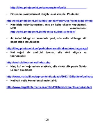 105
http://blog.photopoint.ee/category/telefonid/
• Filtreerimisvõimalusest räägib Lauri Veerde, Photopint
http://blog.photopoint.ee/kuidas-last-tahvelarvutis-varitsevate-ohtude
• Koolidele tulevikuteemast, mis on kohe uksele koputamas,
NFC kasutamisest
http://blog.photopoint.ee/nfc-miks-kuidas-ja-kellele/
• Ja kellel ikkagi on kasutada Ipad, siis selle vidinaga siit
saate leida tasuta appe
http://blog.photopoint.ee/ipad-tahvelarvuti-rakendused-appzapp/
• Kui vajad abi androidi teemal, siis võid kiigata ka
foorumisse:
http://androidifoorum.ee/index.php
• Ning kui on vaja minna matkale, siis viska pilk peale Guido
Leiburi slaididele
http://www.matkaliit.ee/wp-content/uploads/2013/12/Nutitelefoni-kasu
• Nutikalt netis konverentsi materjalid:
http://www.targaltinternetis.ee/artiklid/2014-konverentsi-ettekanded/
 