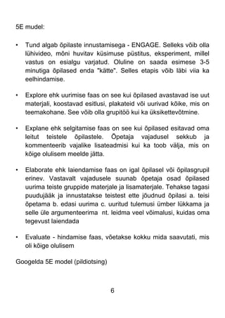 6
5E mudel:
• Tund algab õpilaste innustamisega - ENGAGE. Selleks võib olla
lühivideo, mõni huvitav küsimuse püstitus, eksperiment, millel
vastus on esialgu varjatud. Oluline on saada esimese 3-5
minutiga õpilased enda "kätte". Selles etapis võib läbi viia ka
eelhindamise.
• Explore ehk uurimise faas on see kui õpilased avastavad ise uut
materjali, koostavad esitlusi, plakateid või uurivad kõike, mis on
teemakohane. See võib olla grupitöö kui ka üksikettevõtmine.
• Explane ehk selgitamise faas on see kui õpilased esitavad oma
leitut teistele õpilastele. Õpetaja vajadusel sekkub ja
kommenteerib vajalike lisateadmisi kui ka toob välja, mis on
kõige olulisem meelde jätta.
• Elaborate ehk laiendamise faas on igal õpilasel või õpilasgrupil
erinev. Vastavalt vajadusele suunab õpetaja osad õpilased
uurima teiste gruppide materjale ja lisamaterjale. Tehakse tagasi
puudujääk ja innustatakse teistest ette jõudnud õpilasi a. teisi
õpetama b. edasi uurima c. uuritud tulemusi ümber lükkama ja
selle üle argumenteerima nt. leidma veel võimalusi, kuidas oma
tegevust laiendada
• Evaluate - hindamise faas, võetakse kokku mida saavutati, mis
oli kõige olulisem
Googelda 5E model (pildiotsing)
 