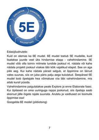 7
Edasijõudnutele:
Kuid on olemas ka 6E mudel. 6E mudel toetub 5E mudelile, kuid
lisatakse juurde veel üks hindamise etapp - vahehindamine. 5E
mudel võib olla toimiv mitmete tundide jooksul nt. nädala või kahe
nädala projekti jooksul viiakse läbi kõik vajalikud etapid. See on aga
pikk aeg. Kui kahe nädala pärast selgub, et õppimine on läinud
vales suunas, siis on juba päris palju aega kulutatud. Seepärast 6E
mudel loob õpetajale hea võimaluse viia läbi vahehindamine, mis
aitab kursil püsida.
Vahehindamine paigutatakse peale Explore ja enne Elaborate faasi.
Kui õpilased on oma uuringuga rappa jooksnud, siis õpetaja saab
eksinud jälle õigele rajale suunata. Arutelu ja vaidlused on loomulik
õppimise osa!
Googelda 6E model (pildiotsing)
 