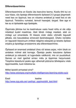 8
Diferentseerimine
Diferentseerimine on Eestis üks keeruline teema. Koolis tihti kui on
suur klass, siis õpetaja diferentseerib õpilased 2-3 gruppi järgmiselt:
need kes on õppinud, kes on niisama andekad ja need kes ei ole
õppinud. Teisisõnu rumalad, lennult haarajad, targad. See aga ei
tee au ei õpilastele ega õpetajale.
Õppimata jätmise kui ka teadmatuse vastu head rohtu ei ole välja
mõeldud kuskil maailmas. Alati läheb midagi meelest, alati on
midagi uut omandada. Et klassis siiski oleks võimalik tegusalt
jätkata, siis kasutatakse erinevaid õpistrateegiaid. Üheks nendeks
on tagurpidi klassiruum (millest räägime edaspidi) ja teiseks õpilase
eripära ja õpistiiliga arvestamine aka diferentseerimine.
Õpilased on enamasti andekad ühes või teises asjas, mõni üksik on
andekas mitmel alal korraga. Õpetaja peaks kasutama õpilase
andekust ja oskuseid, et tugevdada valdkondi, mis on puudulikud.
Samas on meil igaühel erinev mälu ja õppimise harjumused.
Tüüpiline klassitund peaks aga vähemalt pöörama tähelepanu viiele
õppimisstiilile, kuid mõistma ka.
Millist õpistiili armastad sina?
http://www.edutopia.org/multiple-intelligences-learning-styles-quiz
Eesti keelne test:
http://www.syg.edu.ee/~peil/opi_oppima/stiili_test.html
 