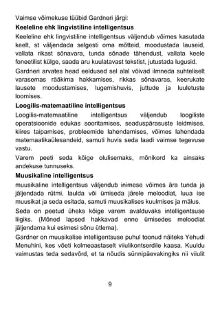 9
Vaimse võimekuse tüübid Gardneri järgi:
Keeleline ehk lingvistiline intelligentsus
Keeleline ehk lingvistiline intelligentsus väljendub võimes kasutada
keelt, st väljendada selgesti oma mõtteid, moodustada lauseid,
vallata rikast sõnavara, tunda sõnade tähendust, vallata keele
foneetilist külge, saada aru kuulatavast tekstist, jutustada lugusid.
Gardneri arvates head eeldused sel alal võivad ilmneda suhteliselt
varasemas rääkima hakkamises, rikkas sõnavaras, keerukate
lausete moodustamises, lugemishuvis, juttude ja luuletuste
loomises.
Loogilis-matemaatiline intelligentsus
Loogilis-matemaatiline intelligentsus väljendub loogiliste
operatsioonide edukas sooritamises, seaduspärasuste leidmises,
kiires taipamises, probleemide lahendamises, võimes lahendada
matemaatikaülesandeid, samuti huvis seda laadi vaimse tegevuse
vastu.
Varem peeti seda kõige olulisemaks, mõnikord ka ainsaks
andekuse tunnuseks.
Muusikaline intelligentsus
muusikaline intelligentsus väljendub inimese võimes ära tunda ja
jäljendada rütmi, laulda või ümiseda järele meloodiat, luua ise
muusikat ja seda esitada, samuti muusikalises kuulmises ja mälus.
Seda on peetud üheks kõige varem avalduvaks intelligentsuse
liigiks. (Mõned lapsed hakkavad enne ümisedes meloodiat
jäljendama kui esimesi sõnu ütlema).
Gardner on muusikalise intelligentsuse puhul toonud näiteks Yehudi
Menuhini, kes võeti kolmeaastaselt viiulikontserdile kaasa. Kuuldu
vaimustas teda sedavõrd, et ta nõudis sünnipäevakingiks nii viiulit
 