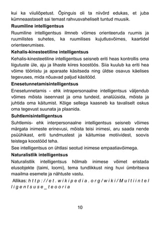 10
kui ka viiuliõpetust. Õpinguis oli ta niivõrd edukas, et juba
kümneaastaselt sai temast rahvusvaheliselt tuntud muusik.
Ruumiline intelligentsus
Ruumiline intelligentsus ilmneb võimes orienteeruda ruumis ja
ruumilistes suhetes, ka ruumilises kujutlusvõimes, kaartidel
orienteerumises.
Kehalis-kinesteetiline intelligentsus
Kehalis-kinesteetiline intelligentsus seisneb eriti heas kontrollis oma
liigutuste üle, aju ja lihaste kiires koostöös. Siia kuulub ka eriti hea
võime tööriistu ja aparaate käsitseda ning üldse osavus käelises
tegevuses, mida nõuavad paljud käsitööd.
Enesetunnetamisintelligentsus
Enesetunnetamis - ehk intrapersonaalne intelligentsus väljendub
võimes mõista iseennast ja oma tundeid, analüüsida, mõista ja
juhtida oma käitumist. Kõige sellega kaasneb ka tavaliselt oskus
oma tegevust suunata ja plaanida.
Suhtlemisintelligentsus
Suhtlemis- ehk interpersonaalne intelligentsus seisneb võimes
märgata inimeste erinevusi, mõista teisi inimesi, aru saada nende
psüühikast, eriti tundmustest ja käitumise motiividest, soovis
teistega koostööd teha.
See intelligentsus on ühtlasi seotud inimese empaatiavõimega.
Naturalistlik intelligentsus
Naturalistlik intelligentsus hõlmab inimese võimet eristada
elusobjekte (taimi, loomi), tema tundlikkust ning huvi ümbritseva
maailma esemete ja nähtuste vastu.
Allikas: h t t p : / / e t . w i k i p e d i a . o r g / w i k i / M u l t i i n t e l
l i g e n t s u s e _ t e o o r i a
 