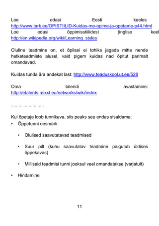 11
Loe edasi Eesti keeles
http://www.tark.ee/OPISTIILID-Kuidas-me-opime-ja-opetame-p44.html
Loe edasi õppimisstiilidest (inglise keel
http://en.wikipedia.org/wiki/Learning_styles
Oluline teadmine on, et õpilasi ei tohiks jagada mitte nende
hetketeadmiste alusel, vaid pigem kuidas nad õpitut parimalt
omandavad.
Kuidas tunda ära andekat last: http://www.teaduskool.ut.ee/528
Oma talendi avastamine:
http://etalents.mixxt.eu/networks/wiki/index
..........................
Kui õpetaja loob tunnikava, siis peaks see endas sisaldama:
• Õppetunni eesmärk
• Olulised saavutatavad teadmised
• Suur pilt (kuhu saavutatav teadmine paigutub üldises
õppekavas)
• Milliseid teadmisi tunni jooksul veel omandatakse (varjatult)
• Hindamine
 