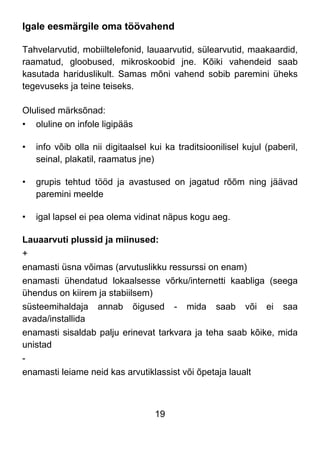 19
Igale eesmärgile oma töövahend
Tahvelarvutid, mobiiltelefonid, lauaarvutid, sülearvutid, maakaardid,
raamatud, gloobused, mikroskoobid jne. Kõiki vahendeid saab
kasutada hariduslikult. Samas mõni vahend sobib paremini üheks
tegevuseks ja teine teiseks.
Olulised märksõnad:
• oluline on infole ligipääs
• info võib olla nii digitaalsel kui ka traditsioonilisel kujul (paberil,
seinal, plakatil, raamatus jne)
• grupis tehtud tööd ja avastused on jagatud rõõm ning jäävad
paremini meelde
• igal lapsel ei pea olema vidinat näpus kogu aeg.
Lauaarvuti plussid ja miinused:
+
enamasti üsna võimas (arvutuslikku ressurssi on enam)
enamasti ühendatud lokaalsesse võrku/internetti kaabliga (seega
ühendus on kiirem ja stabiilsem)
süsteemihaldaja annab õigused - mida saab või ei saa
avada/installida
enamasti sisaldab palju erinevat tarkvara ja teha saab kõike, mida
unistad
-
enamasti leiame neid kas arvutiklassist või õpetaja laualt
 