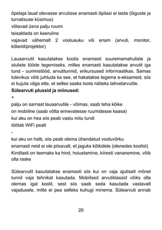 20
õpetaja laual olevasse arvutisse enamasti õpilasi ei lasta (õiguste ja
turvalisuse küsimus)
võtavad üsna palju ruumi
teisaldada on keeruline
vajavad vähemalt 2 vooluauku või enam (arvuti, monitor,
kõlarid/projektor)
Lauaarvutit kasutatakse koolis enamasti suuremamahuliste ja
oluliste tööde tegemiseks, milles enamasti kasutatakse arvutit iga
tund - uurimistööd, arvutitunnid, erikursused informaatikas. Samas
tulevikus võib juhtuda ka see, et hakatakse tegema e-eksameid, siis
ei kujuta väga ette, et selles saaks loota näiteks tahvelarvutile.
Sülearvuti plussid ja miinused:
+
palju on sarnast lauaarvutile - võimas, saab teha kõike
on mobiilne (saab võtta erinevatesse ruumidesse kaasa)
kui aku on hea siis peab vastu mitu tundi
töötab WiFi pealt
-
kui aku on halb, siis peab olema ühendatud vooluvõrku
enamasti neid ei ole piisavalt, et jaguks kõikidele (olenedes koolist)
Kindlasti on teemaks ka hind, hoiustamine, kiiresti vananemine, võib
olla raske
Sülearvutit kasutatakse enamasti siis kui on vaja ajutiselt mõnel
tunnil vaja tehnikat kasutada. Mobiilsed arvutiklassid võiks olla
olemas igal koolil, sest siis saab seda kasutada vastavalt
vajadusele, mitte ei pea selleks kuhugi minema. Sülearvuti annab
 