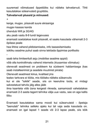 21
suuremad võimalused õppetööks kui näiteks tahvelarvuti. Tihti
kasutatakse sülearvuteid grupitöös.
Tahvelarvuti plussid ja miinused:
+
kerge, mugav, piisavalt suure ekraaniga
mugav kaasas kanda
ühendub Wifi ja 3G/4G
aku peab vastu 8-9 tundi tegevuses
enamasti soetatakse kooli piisavalt, et saaks kasutada vähemalt 2-3
õpilase peale
hea lihtne vahend pildistamiseks, info taasesitamiseks
isikliku seadme puhul saab sinna tekitada õppimise portfoolio
-
saab teha limiteeritult asju (mobiilse seadme appid)
võib olla kontrollimatu vahend internetis (kiusamise võimalus)
olenevalt seadmest on probleem ka süsteemi haldamisega (kas
saab installeerimist ja seadete muutmist piirata)
Olenevalt seadmest kiirus, kvaliteet jms
teatav tarkvara ei tööta, mis töötaks näiteks sülearvutis
kui ei ole "isiklik" seade, siis on keeruline loota, et midagi
salvestatust tahvlis jälg alles jääb
ilma kaanteta võib üsna kergesti rikneda, samamoodi vahetatakse
enamasti 2-3 aasta tagant tehnika välja uue vastu, see on aga kallis
lõbu
Enamasti kasutatakse sama moodi kui sülearvuteid - õpetaja
"laenutab" tehnika selleks ajaks kui tal vaja seda kasutada on.
enamasti on igal lapsel 1 seade või 2-3 lapse peale, siis kõik
 