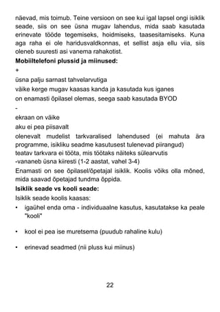 22
näevad, mis toimub. Teine versioon on see kui igal lapsel ongi isiklik
seade, siis on see üsna mugav lahendus, mida saab kasutada
erinevate tööde tegemiseks, hoidmiseks, taasesitamiseks. Kuna
aga raha ei ole haridusvaldkonnas, et sellist asja ellu viia, siis
oleneb suuresti asi vanema rahakotist.
Mobiiltelefoni plussid ja miinused:
+
üsna palju sarnast tahvelarvutiga
väike kerge mugav kaasas kanda ja kasutada kus iganes
on enamasti õpilasel olemas, seega saab kasutada BYOD
-
ekraan on väike
aku ei pea piisavalt
olenevalt mudelist tarkvaralised lahendused (ei mahuta ära
programme, isikliku seadme kasutusest tulenevad piirangud)
teatav tarkvara ei tööta, mis töötaks näiteks sülearvutis
-vananeb üsna kiiresti (1-2 aastat, vahel 3-4)
Enamasti on see õpilasel/õpetajal isiklik. Koolis võiks olla mõned,
mida saavad õpetajad tundma õppida.
Isiklik seade vs kooli seade:
Isiklik seade koolis kaasas:
• igaühel enda oma - individuaalne kasutus, kasutatakse ka peale
"kooli"
• kool ei pea ise muretsema (puudub rahaline kulu)
• erinevad seadmed (nii pluss kui miinus)
 