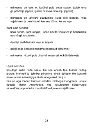 23
• miinuseks on see, et igaühel pole seda seadet (tuleb teha
grupitööd ja jagada, igaüks ei soovi oma asju jagada)
• miinuseks on tarkvara puudumine (tuleb ette teatada, mida
vajatakse), ja pole kindel, kas see töötab kunas vaja
Kooli oma seaded:
• kooli seade, kooli reeglid - saab nõuda vastutust ja hariduslikul
eesmärgil kasutamist
• õpetaja saab laenata koju, et õppida
• keegi peab keskselt haldama (metsikud töötunnid)
• miinuseks - koolil pole piisavalt ressurssi, et kõikidele osta
.......................................
Lõplik soovitus:
kasutage kõike mida saate, kui see annab teie tunnile midagi
juurde. Interneti ja tehnika piiramine ainult õpilaste üle kontrolli
saavutamise eesmärgiga ei ole ju tegelikult põhjus.
Siin on aga mõned klõpsud toredast Bioloogia-Geograafia tunnist
õpetaja Margit Antsmäega, kus kasutatakse sülearvuteid
rühmatöös, ei puudu ka mobiiltelefonid ja muu vajalik vara.
 