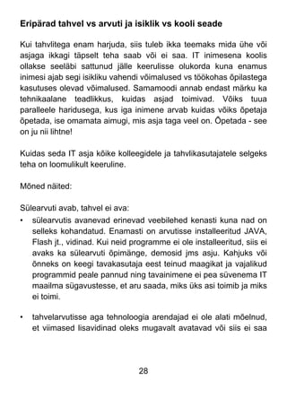 28
Eripärad tahvel vs arvuti ja isiklik vs kooli seade
Kui tahvlitega enam harjuda, siis tuleb ikka teemaks mida ühe või
asjaga ikkagi täpselt teha saab või ei saa. IT inimesena koolis
ollakse seeläbi sattunud jälle keerulisse olukorda kuna enamus
inimesi ajab segi isikliku vahendi võimalused vs töökohas õpilastega
kasutuses olevad võimalused. Samamoodi annab endast märku ka
tehnikaalane teadlikkus, kuidas asjad toimivad. Võiks tuua
paralleele haridusega, kus iga inimene arvab kuidas võiks õpetaja
õpetada, ise omamata aimugi, mis asja taga veel on. Õpetada - see
on ju nii lihtne!
Kuidas seda IT asja kõike kolleegidele ja tahvlikasutajatele selgeks
teha on loomulikult keeruline.
Mõned näited:
Sülearvuti avab, tahvel ei ava:
• sülearvutis avanevad erinevad veebilehed kenasti kuna nad on
selleks kohandatud. Enamasti on arvutisse installeeritud JAVA,
Flash jt., vidinad. Kui neid programme ei ole installeeritud, siis ei
avaks ka sülearvuti õpimänge, demosid jms asju. Kahjuks või
õnneks on keegi tavakasutaja eest teinud maagikat ja vajalikud
programmid peale pannud ning tavainimene ei pea süvenema IT
maailma sügavustesse, et aru saada, miks üks asi toimib ja miks
ei toimi.
• tahvelarvutisse aga tehnoloogia arendajad ei ole alati mõelnud,
et viimased lisavidinad oleks mugavalt avatavad või siis ei saa
 