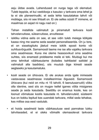 29
asju üldse avada. Lahendused on nurga taga või olematud.
Tuleb leppida, et kui veebilooja x kasutav y tarkvara oma lehel ja
ta ei ole planeerinudki, et seda lehte kasutatakse tahvli või
moblaga, siis nii see lihtsalt on. Ei ole selles süüdi IT inimene, et
maailmas on asjad nii nagu nad on:)
Tahan installida valimatult ja piiramatult tarkvara kooli
tahvelarvutisse, sülearvutisse, arvutitesse:
• isikliku vidina eelis on see, et see vidin tuleb meiega kõikjale
kaasa ning me saame seda seadet personaliseerida. On ju tore,
et on sisselogituks jäetud meie isiklik eposti konto või
suhtlusvõrgustik. Samamoodi laeme me ise alla vajaliku tarkvara
oma seadmesse. Kuna me oleme heasoovikud oma seadme
suhtes, siis enamasti probleeme meile ei teki. Muidugi kui me
oma tehnikat väärkasutame (kolades kahtlastel saitidel ja
valimatult alla laadides), siis muutub õige kiiresti seade
aeglaseks ja kasutamatuks.
• kooli seade on ühisvara. Ei ole arukas anda igale inimesele
vastavasse seadmesse installeerimise õiguseid. Samamoodi
ühisvara (kui neid on mitu nt 15 tahvlit, 6 laenutusarvutit) võiks
olla identne, sest siis on mugav kellel iganes võtta misiganes
seade ja seda kasutada. Seetõttu on enamus koole, kes on
loonud võimaluse koolis kasutada nt. tahvelarvuteid, süsteemi
kus on kokku lepitud kes uuendab tarkvara, millal seda tehakse,
kes millise osa eest vastutab.
• et hoida seadmeid laste väärkasutuse eest pannakse lukku
tahvliseaded, et ei oleks võimalik olemasolevat tarkvara
 