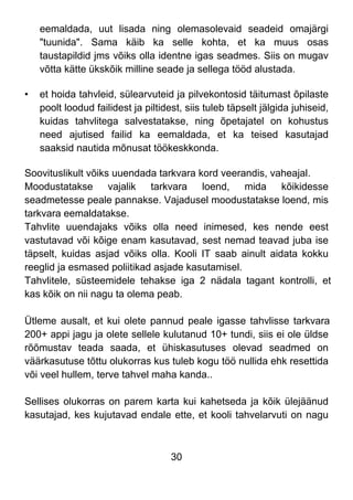 30
eemaldada, uut lisada ning olemasolevaid seadeid omajärgi
"tuunida". Sama käib ka selle kohta, et ka muus osas
taustapildid jms võiks olla identne igas seadmes. Siis on mugav
võtta kätte ükskõik milline seade ja sellega tööd alustada.
• et hoida tahvleid, sülearvuteid ja pilvekontosid täitumast õpilaste
poolt loodud failidest ja piltidest, siis tuleb täpselt jälgida juhiseid,
kuidas tahvlitega salvestatakse, ning õpetajatel on kohustus
need ajutised failid ka eemaldada, et ka teised kasutajad
saaksid nautida mõnusat töökeskkonda.
Soovituslikult võiks uuendada tarkvara kord veerandis, vaheajal.
Moodustatakse vajalik tarkvara loend, mida kõikidesse
seadmetesse peale pannakse. Vajadusel moodustatakse loend, mis
tarkvara eemaldatakse.
Tahvlite uuendajaks võiks olla need inimesed, kes nende eest
vastutavad või kõige enam kasutavad, sest nemad teavad juba ise
täpselt, kuidas asjad võiks olla. Kooli IT saab ainult aidata kokku
reeglid ja esmased poliitikad asjade kasutamisel.
Tahvlitele, süsteemidele tehakse iga 2 nädala tagant kontrolli, et
kas kõik on nii nagu ta olema peab.
Ütleme ausalt, et kui olete pannud peale igasse tahvlisse tarkvara
200+ appi jagu ja olete sellele kulutanud 10+ tundi, siis ei ole üldse
rõõmustav teada saada, et ühiskasutuses olevad seadmed on
väärkasutuse tõttu olukorras kus tuleb kogu töö nullida ehk resettida
või veel hullem, terve tahvel maha kanda..
Sellises olukorras on parem karta kui kahetseda ja kõik ülejäänud
kasutajad, kes kujutavad endale ette, et kooli tahvelarvuti on nagu
 