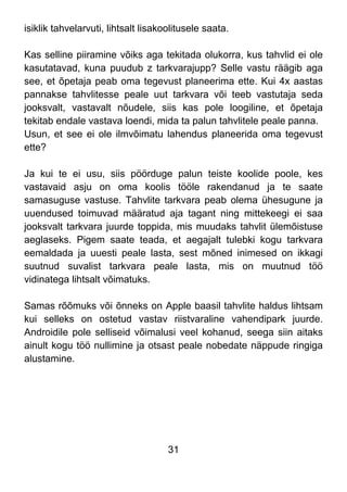 31
isiklik tahvelarvuti, lihtsalt lisakoolitusele saata.
Kas selline piiramine võiks aga tekitada olukorra, kus tahvlid ei ole
kasutatavad, kuna puudub z tarkvarajupp? Selle vastu räägib aga
see, et õpetaja peab oma tegevust planeerima ette. Kui 4x aastas
pannakse tahvlitesse peale uut tarkvara või teeb vastutaja seda
jooksvalt, vastavalt nõudele, siis kas pole loogiline, et õpetaja
tekitab endale vastava loendi, mida ta palun tahvlitele peale panna.
Usun, et see ei ole ilmvõimatu lahendus planeerida oma tegevust
ette?
Ja kui te ei usu, siis pöörduge palun teiste koolide poole, kes
vastavaid asju on oma koolis tööle rakendanud ja te saate
samasuguse vastuse. Tahvlite tarkvara peab olema ühesugune ja
uuendused toimuvad määratud aja tagant ning mittekeegi ei saa
jooksvalt tarkvara juurde toppida, mis muudaks tahvlit ülemõistuse
aeglaseks. Pigem saate teada, et aegajalt tulebki kogu tarkvara
eemaldada ja uuesti peale lasta, sest mõned inimesed on ikkagi
suutnud suvalist tarkvara peale lasta, mis on muutnud töö
vidinatega lihtsalt võimatuks.
Samas rõõmuks või õnneks on Apple baasil tahvlite haldus lihtsam
kui selleks on ostetud vastav riistvaraline vahendipark juurde.
Androidile pole selliseid võimalusi veel kohanud, seega siin aitaks
ainult kogu töö nullimine ja otsast peale nobedate näppude ringiga
alustamine.
 