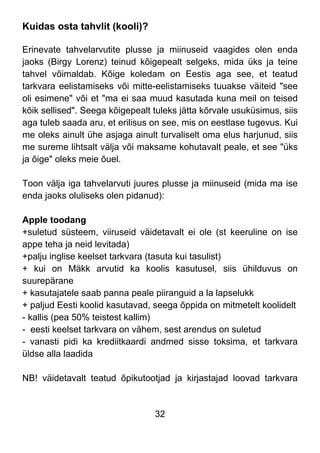 32
Kuidas osta tahvlit (kooli)?
Erinevate tahvelarvutite plusse ja miinuseid vaagides olen enda
jaoks (Birgy Lorenz) teinud kõigepealt selgeks, mida üks ja teine
tahvel võimaldab. Kõige koledam on Eestis aga see, et teatud
tarkvara eelistamiseks või mitte-eelistamiseks tuuakse väiteid "see
oli esimene" või et "ma ei saa muud kasutada kuna meil on teised
kõik sellised". Seega kõigepealt tuleks jätta kõrvale usuküsimus, siis
aga tuleb saada aru, et erilisus on see, mis on eestlase tugevus. Kui
me oleks ainult ühe asjaga ainult turvaliselt oma elus harjunud, siis
me sureme lihtsalt välja või maksame kohutavalt peale, et see "üks
ja õige" oleks meie õuel.
Toon välja iga tahvelarvuti juures plusse ja miinuseid (mida ma ise
enda jaoks oluliseks olen pidanud):
Apple toodang
+suletud süsteem, viiruseid väidetavalt ei ole (st keeruline on ise
appe teha ja neid levitada)
+palju inglise keelset tarkvara (tasuta kui tasulist)
+ kui on Mäkk arvutid ka koolis kasutusel, siis ühilduvus on
suurepärane
+ kasutajatele saab panna peale piiranguid a la lapselukk
+ paljud Eesti koolid kasutavad, seega õppida on mitmetelt koolidelt
- kallis (pea 50% teistest kallim)
- eesti keelset tarkvara on vähem, sest arendus on suletud
- vanasti pidi ka krediitkaardi andmed sisse toksima, et tarkvara
üldse alla laadida
NB! väidetavalt teatud õpikutootjad ja kirjastajad loovad tarkvara
 