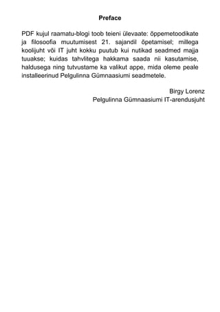 Preface
PDF kujul raamatu-blogi toob teieni ülevaate: õppemetoodikate
ja filosoofia muutumisest 21. sajandil õpetamisel; millega
koolijuht või IT juht kokku puutub kui nutikad seadmed majja
tuuakse; kuidas tahvlitega hakkama saada nii kasutamise,
haldusega ning tutvustame ka valikut appe, mida oleme peale
installeerinud Pelgulinna Gümnaasiumi seadmetele.
Birgy Lorenz
Pelgulinna Gümnaasiumi IT-arendusjuht
 