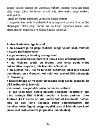 34
seega teistelt õppida on võimalus vähem, samas kuna asi näeb
välja nagu päris Windowsi arvuti, siis jälle oleks nagu olukord
vastupidine
- appe on kolme süsteemi võrdluses kõige vähem
- programmide peale installeerimine ja regiooni vahetamine on tiba
ebamugav, oleks palju parem kui ka Eesti regioonis näeks kõiki
appe, mis on maailmas nt inglise keeles toodetud.
Androidi süssteemiga tahvlid
+ on odavaim ja on palju tootjaid, seega valida saab mitmete
riistvara pakkujate vahel
+ appe on maa ja ilm ning enamgi veel
+ palju on eesti keelset tarkvara (tänud Eesti arendajatele!!!)
+ iga riistvara tootja on loonud veel enda poolt mõne
tarkvaralise lisapaketi, mis laiendab võimalusi
+ on olemas nii 7 kui 10 tolliseid seadmeid, neid mis saavad
uuendused otse Googlelt kui neid kes saavad läbi vahendaja
nt. Samsung.
+ lisaseadmega on võimalik ühendada järgi osadel isenditel ka
USB mälupulk jt. laiendid
- viiruseoht, seega tuleb peale panna viirusetõrje
- ei saa väga hästi piirata õpilaste ligipääsu "seadetele" ehk
tuleb lastega läbi rääkida reeglid ja loota parimat. Uues
Android 4.2.2 alates on küll juurde tulnud kasutajate haldus,
kuid ka see teine kasutaja omab administraatori ehk
installeerimise õigust, seega tegelikkuses ei lahenda see kooli
jaoks veel probleemi (vb järgmistes uuendustes).
 