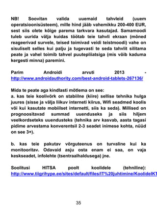35
NB! Soovitan valida uuemaid tahvleid (uuem
operatsioonisüsteem), mille hind jääb vahemikku 200-400 EUR,
sest siis olete kõige parema tarkvara kasutajad. Samamoodi
tuleb uurida välja kuidas töötab teie tahvli ekraan (mõned
reageerivad survele, teised toimivad veidi teistmoodi) vahe on
sisuliselt selles kui palju ja tugevasti te seda tahvlit silitama
peate ja vahel toimib tahvel puutepliiatsiga (mis võib kaduma
kergesti minna) paremini.
Parim Androidi arvuti 2013 -
http://www.androidauthority.com/best-android-tablets-267136/
Mida te peate aga kindlasti mõtlema on see:
a. kas teie koolivõrk on stabiilne (kiire) sellise tehnika hulga
juures (sisse ja välja liikuv interneti kiirus, Wifi seadmed koolis
või kui kasutate mobiilset internetti, siis ka seda). Millised on
prognoositavad summad uuenduseks ja siis hiljem
veelkordseteks uuendusteks (tehnika arv kasvab, aasta tagasi
pidime arvestama konverentsil 2-3 seadet inimese kohta, nüüd
on see 3+).
b. kas teie pakutav võrguteenus on turvaline kui ka
monitooritav. Odavaid asju osta enam ei saa, on vaja
keskseadet, infolehte (tsentraalhaldusega) jne.
Soolitusi HITSA poolt koolidele (tehniline):
http://www.tiigrihype.ee/sites/default/files/IT%20juhtimine/KoolideIKT
 