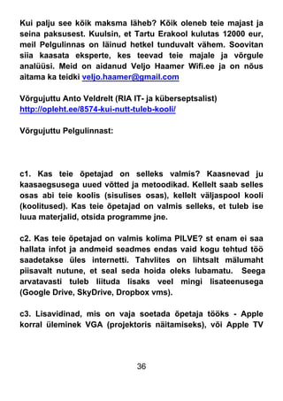 36
Kui palju see kõik maksma läheb? Kõik oleneb teie majast ja
seina paksusest. Kuulsin, et Tartu Erakool kulutas 12000 eur,
meil Pelgulinnas on läinud hetkel tunduvalt vähem. Soovitan
siia kaasata eksperte, kes teevad teie majale ja võrgule
analüüsi. Meid on aidanud Veljo Haamer Wifi.ee ja on nõus
aitama ka teidki veljo.haamer@gmail.com
Võrgujuttu Anto Veldrelt (RIA IT- ja küberseptsalist)
http://opleht.ee/8574-kui-nutt-tuleb-kooli/
Võrgujuttu Pelgulinnast:
c1. Kas teie õpetajad on selleks valmis? Kaasnevad ju
kaasaegsusega uued võtted ja metoodikad. Kellelt saab selles
osas abi teie koolis (sisulises osas), kellelt väljaspool kooli
(koolitused). Kas teie õpetajad on valmis selleks, et tuleb ise
luua materjalid, otsida programme jne.
c2. Kas teie õpetajad on valmis kolima PILVE? st enam ei saa
hallata infot ja andmeid seadmes endas vaid kogu tehtud töö
saadetakse üles internetti. Tahvlites on lihtsalt mälumaht
piisavalt nutune, et seal seda hoida oleks lubamatu. Seega
arvatavasti tuleb liituda lisaks veel mingi lisateenusega
(Google Drive, SkyDrive, Dropbox vms).
c3. Lisavidinad, mis on vaja soetada õpetaja tööks - Apple
korral üleminek VGA (projektoris näitamiseks), või Apple TV
 