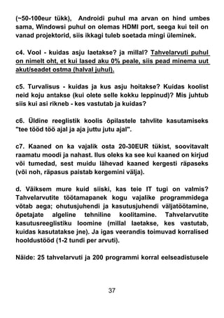 37
(~50-100eur tükk), Androidi puhul ma arvan on hind umbes
sama, Windowsi puhul on olemas HDMI port, seega kui teil on
vanad projektorid, siis ikkagi tuleb soetada mingi üleminek.
c4. Vool - kuidas asju laetakse? ja millal? Tahvelarvuti puhul
on nimelt oht, et kui lased aku 0% peale, siis pead minema uut
akut/seadet ostma (halval juhul).
c5. Turvalisus - kuidas ja kus asju hoitakse? Kuidas koolist
neid koju antakse (kui olete selle kokku leppinud)? Mis juhtub
siis kui asi rikneb - kes vastutab ja kuidas?
c6. Üldine reeglistik koolis õpilastele tahvlite kasutamiseks
"tee tööd töö ajal ja aja juttu jutu ajal".
c7. Kaaned on ka vajalik osta 20-30EUR tükist, soovitavalt
raamatu moodi ja nahast. Ilus oleks ka see kui kaaned on kirjud
või tumedad, sest muidu lähevad kaaned kergesti räpaseks
(või noh, räpasus paistab kergemini välja).
d. Väiksem mure kuid siiski, kas teie IT tugi on valmis?
Tahvelarvutite töötamapanek kogu vajalike programmidega
võtab aega; ohutusjuhendi ja kasutusjuhendi väljatöötamine,
õpetajate algeline tehniline koolitamine. Tahvelarvutite
kasutusreeglistiku loomine (millal laetakse, kes vastutab,
kuidas kasutatakse jne). Ja igas veerandis toimuvad korralised
hooldustööd (1-2 tundi per arvuti).
Näide: 25 tahvelarvuti ja 200 programmi korral eelseadistusele
 