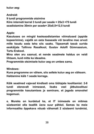 38
kuluv aeg:
Android:
9 tundi programmide otsimine
Kiire interneti korral 3 tundi per seade = 25x3 =75 tundi
seadistamine 30min per seade= 25x0,5=12,5 tundi
Apple:
Kasutuses on mingid keskseadistamise võimalused (appide
kopeerimine), vajalik on osta lisaseade või tavaline mac arvuti
mille kaudu seda teha siis saaks. Täpsemalt tasub uurida
eeskäijate Tallinna Reaalkool, Gustav Adolfi Gümnaasium,
Tartu Erakool.
Mina olen aru saanud, et nende seadmete haldus on veidi
lihtsam, kuid mitte ka ideaalne.
Programmide otsimisele kuluv aeg on umbes sama.
Windows:
Kuna programme on vähem, siis sellele kuluv aeg on väiksem.
Haldamine käib 1 seade korraga.
Kõik seadmed vajavad kindlasti oma töötajate koolitamist: 2-8
tundi olenevalt inimesest, lisaks veel jätkukoolitusi
programmide kasutamises ja seminare, et jagada omavahel
kogemusi.
e. Mureks on kurdetud ka, et IT inimesele on mitmes
süsteemist olla teadlik üsna suur pähkel. Samas ka meie
informaatika õppekava nõuab vähemalt 2 süsteemi tundmist,
 
