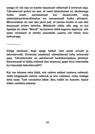 39
seega nii või naa on koolis kasutusel vähemalt 2 erinevat asja.
Tahvelarvuti puhul on see, et need lahendused on üksteisega
hulka enam sarnasemad kui lauaarvutid ning
administreerimisvõimalus on samamoodi hulka piiratum.
Minumeelest on see üks jama jutt, et samas koolis ei saa olla
kasutusel erinev tehnika. Möödanik võiks olla aeg, et kui
õpetaja on ühes "Wordi" versioonis tööd tegema õppinud, siis
seda versiooni ei tohiks asendada uuema või mõne muu
tarkvaraga.
...................
Kõige olulisem, ärge ajage hetkel veel sassi arvutit ja
tahvelarvutit. Erinevad seadmed võimaldavad teha erinevaid
asju. Tahvelarvutis on pärisarvuti funktsionaalsus piiratud.
Samamoodi ei tööta mitmed (loe enamus) appe ilma internetita
kui kasutate tahvelarvutit!!!
Kui me tahame teha tööd, siis valime sellest vastava vahendi,
mitte kõigepealt valime vahendi ja siis vaatame, mida sellega
teha saab. Tark vanasõna ütleb: See, kellel on haamer, kipub
kõike naelteks pidama.
 