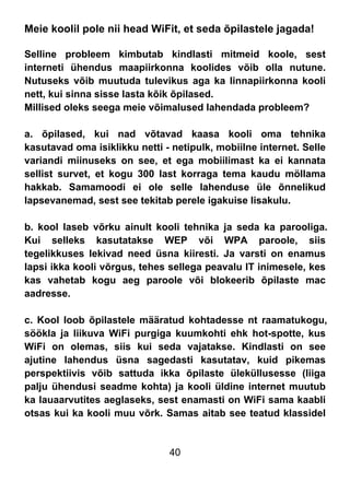 40
Meie koolil pole nii head WiFit, et seda õpilastele jagada!
Selline probleem kimbutab kindlasti mitmeid koole, sest
interneti ühendus maapiirkonna koolides võib olla nutune.
Nutuseks võib muutuda tulevikus aga ka linnapiirkonna kooli
nett, kui sinna sisse lasta kõik õpilased.
Millised oleks seega meie võimalused lahendada probleem?
a. õpilased, kui nad võtavad kaasa kooli oma tehnika
kasutavad oma isiklikku netti - netipulk, mobiilne internet. Selle
variandi miinuseks on see, et ega mobiilimast ka ei kannata
sellist survet, et kogu 300 last korraga tema kaudu möllama
hakkab. Samamoodi ei ole selle lahenduse üle õnnelikud
lapsevanemad, sest see tekitab perele igakuise lisakulu.
b. kool laseb võrku ainult kooli tehnika ja seda ka parooliga.
Kui selleks kasutatakse WEP või WPA paroole, siis
tegelikkuses lekivad need üsna kiiresti. Ja varsti on enamus
lapsi ikka kooli võrgus, tehes sellega peavalu IT inimesele, kes
kas vahetab kogu aeg paroole või blokeerib õpilaste mac
aadresse.
c. Kool loob õpilastele määratud kohtadesse nt raamatukogu,
söökla ja liikuva WiFi purgiga kuumkohti ehk hot-spotte, kus
WiFi on olemas, siis kui seda vajatakse. Kindlasti on see
ajutine lahendus üsna sagedasti kasutatav, kuid pikemas
perspektiivis võib sattuda ikka õpilaste üleküllusesse (liiga
palju ühendusi seadme kohta) ja kooli üldine internet muutub
ka lauaarvutites aeglaseks, sest enamasti on WiFi sama kaabli
otsas kui ka kooli muu võrk. Samas aitab see teatud klassidel
 