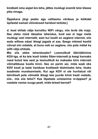41
kindlasti oma asjad ära teha, jättes muidugi enamik teisi klasse
pika ninaga.
Õppekava järgi peaks aga valitsema võrdsus ja kõikidel
õpilastel samad võimalused haridust tarbida;)
d. kool ehitab välja korraliku WiFi võrgu, mis levib üle maja.
See oleks nüüd ideaalne lahendus, kuid see ei taga meile
muidugi veel internetti, sest kui koolil on aeglane internet, siis
seda wifisse edasi ikkagi jagada ei saa. Seega mitmed koolid
võivad siin mõelda, et kuna nett on aeglane, siis pole mõtet ka
wifit välja ehitada.
Mis siis oleks lahenduseks? Loomulikult läbirääkimine
KOV-iga, et ka teie kooli tuleks fiiber-internett ja keegi kannaks
need kulud teie eest ja loomulikult ka maksaks kiire interneti
võimalikkuse koolis kinni. See on parim asi, mida saab üks
KOV kooli ja laste hariduse kvaliteedi tõstmiseks teha, lisaks
seadmete muretsemisele. Kui aga KOV ei ole huvitatud või
tehniliselt pole võimalik ikkagi teie juurde kiiret traati vedada,
siis.. mis siis teha?! Kas lõpetada unistamine m-õppest? ja
vaadata vesise suuga pealt, mida teised teevad?
 