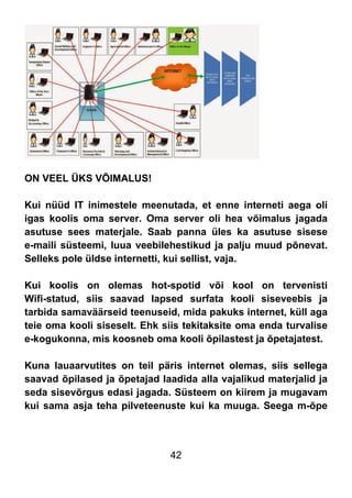 42
ON VEEL ÜKS VÕIMALUS!
Kui nüüd IT inimestele meenutada, et enne interneti aega oli
igas koolis oma server. Oma server oli hea võimalus jagada
asutuse sees materjale. Saab panna üles ka asutuse sisese
e-maili süsteemi, luua veebilehestikud ja palju muud põnevat.
Selleks pole üldse internetti, kui sellist, vaja.
Kui koolis on olemas hot-spotid või kool on tervenisti
Wifi-statud, siis saavad lapsed surfata kooli siseveebis ja
tarbida samaväärseid teenuseid, mida pakuks internet, küll aga
teie oma kooli siseselt. Ehk siis tekitaksite oma enda turvalise
e-kogukonna, mis koosneb oma kooli õpilastest ja õpetajatest.
Kuna lauaarvutites on teil päris internet olemas, siis sellega
saavad õpilased ja õpetajad laadida alla vajalikud materjalid ja
seda sisevõrgus edasi jagada. Süsteem on kiirem ja mugavam
kui sama asja teha pilveteenuste kui ka muuga. Seega m-õpe
 