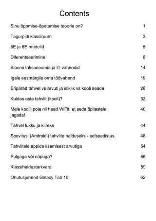 Contents
Sinu õppmise-õpetamise teooria on? 1
Tagurpidi klassiruum 3
5E ja 6E mudelid 5
Diferentseerimine 8
Bloomi taksonoomia ja IT vahendid 14
Igale eesmärgile oma töövahend 19
Eripärad tahvel vs arvuti ja isiklik vs kooli seade 28
Kuidas osta tahvlit (kooli)? 32
Meie koolil pole nii head WiFit, et seda õpilastele
jagada!
40
Tahvel lukku ja kiireks 44
Soovitusi (Androidi) tahvlite halduseks - eelseadistus 48
Tahvlitele appide lisamisest arvutiga 54
Pulgaga või näpuga? 56
Klassihaldustarkvara 59
Ohutusjuhend Galaxy Tab 10 62
 