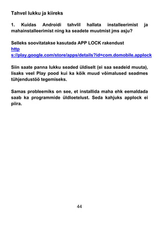44
Tahvel lukku ja kiireks
1. Kuidas Androidi tahvlil hallata installeerimist ja
mahainstalleerimist ning ka seadete muutmist jms asju?
Selleks soovitatakse kasutada APP LOCK rakendust
http
s://play.google.com/store/apps/details?id=com.domobile.applock
Siin saate panna lukku seaded üldiselt (ei saa seadeid muuta),
lisaks veel Play pood kui ka kõik muud võimalused seadmes
tühjendustöö tegemiseks.
Samas probleemiks on see, et installida maha ehk eemaldada
saab ka programmide üldloetelust. Seda kahjuks applock ei
piira.
 