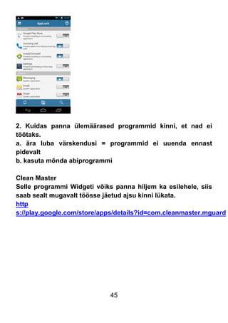45
2. Kuidas panna ülemäärased programmid kinni, et nad ei
töötaks.
a. ära luba värskendusi = programmid ei uuenda ennast
pidevalt
b. kasuta mõnda abiprogrammi
Clean Master
Selle programmi Widgeti võiks panna hiljem ka esilehele, siis
saab sealt mugavalt töösse jäetud ajsu kinni lükata.
http
s://play.google.com/store/apps/details?id=com.cleanmaster.mguard
 