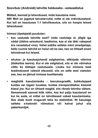 48
Soovitusi (Androidi) tahvlite halduseks - eelseadistus
Mõtted, teemad ja lahendused, mida kasutame meie.
NB! Meil on jagatud tahvelarvutid, mitte ei ole individuaalsed.
Kui teil on kasutuses 1:1 tahvlikasutus, siis on hoopis teised
lahendused.
Inimesi (õpetajaid) puudutav:
• kes vastutab tahvlite eest? mida vastutaja st. jälgib iga
nädal (üldine seisukord, laadimine, kas ei ole äkki vahepeal
ära varastatud vms). Vahel sobiks selleks mõni aineõpetaja,
kelle ruumis tahvlid on hoiul või ka see, kes on lihtsalt enam
tehnokraat kui teised.
• ohutus- ja kasutusjuhendi selgitamine, allkirjade võtmine
(töökaitse teema). Kui ei ole selgitatud, siis ei ole võimalus
võtta ka töötajat vastutusele. Lisaks kui inimene teeb
teadmatusest valesid otsuseid, siis on selle eest vastutav
see, kes on jätnud inimese koolitamata.
• reeglistik kasutamiseks - laenutusgraafik, kokkulepped
kuidas asi tagasi tuuakse, kuidas transporditakse klassist
klassi jne. Kui on ühised reeglid, siis rikneb tehnika vähem.
Samamoodi saavad kõik näha, kes kui palju kasutanud on
kui ka seda, et millal on tahvlikesed vabad kasutamiseks.
See aitab kooli mugavalt teha ka statistikat. Nt kasutage
selleks e-kalendri võimalust või halval juhul siis
paberkandjat.
 