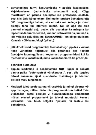 49
• esmakoolitus tahvli kasutamiseks + appide laadimiseks,
kirjeldamiseks (jaotamiseks ainetunniti ntx). Kõige
mõistlikum on paluda õpetajatel ise protsessis osaleda,
sest siis õpib kõige enam. Kui mulle tuuakse õpetajana ette
300 programmiga tahvel, siis ei oska ma sellega ju muud
esialgu teha kui internetti minna. Kui sa aga ise oled
pannud mingeid asju peale, siis osatakse ka märgata kui
lapsed seda tunnis teevad, kui nad satuvad hätta, kui nad ei
leia vajalike asju üles jne. KAASAMINE!!! on kõige olulisem.
Kaasata võib ka muidugi õpilasi;)
• jätkukoolitused programmide teemal ainegruppides - kui me
koos vahetame kogemusi, siis parandab see kõikide
õpetajate loomingulisust, kogemust programmidest kui ka
metoodikate kasutamist, mida koolis tunnis võiks proovida.
Tehnilist puudutav:
• appide laadimine ja seadistamine NB! Pigem ei soovita
panna paika "automaatset värskendust", sest siis tegeleb
tahvel enamuse ajast uuenduste otsimisega ja tõmbab
sellega mälu tühjemaks.
• kindlasti tuleb peale panna viirusetõrje ja mingi cleaner või
app manager, milles näete mis programmid on hetkel töös.
Viimasega saate edukalt 2 nupuvajutusega eemaldada
mälus olevad programmid ja tahvel muutubki kenasti
kiiremaks. See tuleb selgeks õpetada nii lastele kui
õpetajatele.
 