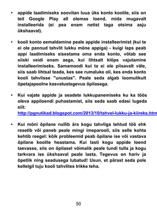 50
• appide laadimiseks soovitan luua üks konto koolile, siis on
teil Google Play all olemas loend, mida mugavalt
installeerida (ei pea enam netist taga otsima asju
ükshaaval).
• kooli konto eemaldamine peale appide installeerimist (kui te
ei ole pannud tahvlit lukku mõne appiga) - kuigi laps peab
appi laadimiseks sisestama oma enda konto, võtab see
siiski veidi enam aega, kui lihtsalt klõps vajutamine
installeerimiseks. Samamoodi kui ta ei ole piisavalt väle,
siis saab lihtsal teada, kes see rumaluke oli, kes enda konto
kooli tahvlisse "unustas". Peale seda algab loomulikult
õpetajapoolne kasvatustegevus õpilasega.
• Kui vajate appide ja seadete lukkupanemiseks ku ka töös
oleva appiloendi puhastamist, siis seda saab edasi lugeda
siit:
http://pgnutikad.blogspot.com/2013/10/tahvel-lukku-ja-kiireks.htm
• Kui mõni õpilane nullib ära kogu tahvliga tehtud töö ehk
resetib või paneb peale mingi imeparooli, siis selle kohta
kehtib reegel: kõik probleemid peab õpilane ise või vastava
õpilane koolile heastama. Kui lasti kogu appide loend
taevasse, siis on õpilasel võimalik peale tundi tulla ja kogu
tarkvara ise ükshaaval peale lasta. Tegevus on hariv ja
õpetlik ning seadusega lubatud! Usun, et pärast seda pole
kellelgil tuju kooli tahvlites trikke teha.
 