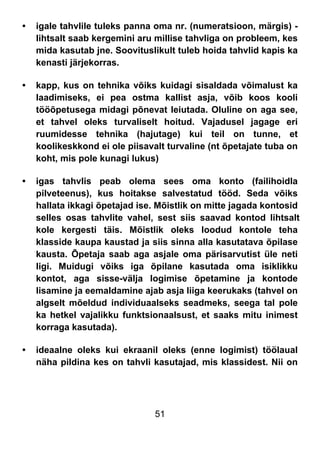 51
• igale tahvlile tuleks panna oma nr. (numeratsioon, märgis) -
lihtsalt saab kergemini aru millise tahvliga on probleem, kes
mida kasutab jne. Soovituslikult tuleb hoida tahvlid kapis ka
kenasti järjekorras.
• kapp, kus on tehnika võiks kuidagi sisaldada võimalust ka
laadimiseks, ei pea ostma kallist asja, võib koos kooli
tööõpetusega midagi põnevat leiutada. Oluline on aga see,
et tahvel oleks turvaliselt hoitud. Vajadusel jagage eri
ruumidesse tehnika (hajutage) kui teil on tunne, et
koolikeskkond ei ole piisavalt turvaline (nt õpetajate tuba on
koht, mis pole kunagi lukus)
• igas tahvlis peab olema sees oma konto (failihoidla
pilveteenus), kus hoitakse salvestatud tööd. Seda võiks
hallata ikkagi õpetajad ise. Mõistlik on mitte jagada kontosid
selles osas tahvlite vahel, sest siis saavad kontod lihtsalt
kole kergesti täis. Mõistlik oleks loodud kontole teha
klasside kaupa kaustad ja siis sinna alla kasutatava õpilase
kausta. Õpetaja saab aga asjale oma pärisarvutist üle neti
ligi. Muidugi võiks iga õpilane kasutada oma isiklikku
kontot, aga sisse-välja logimise õpetamine ja kontode
lisamine ja eemaldamine ajab asja liiga keerukaks (tahvel on
algselt mõeldud individuaalseks seadmeks, seega tal pole
ka hetkel vajalikku funktsionaalsust, et saaks mitu inimest
korraga kasutada).
• ideaalne oleks kui ekraanil oleks (enne logimist) töölaual
näha pildina kes on tahvli kasutajad, mis klassidest. Nii on
 